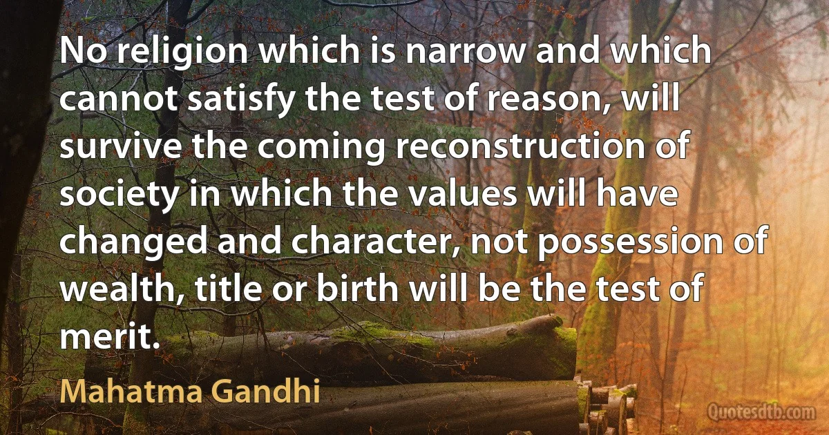 No religion which is narrow and which cannot satisfy the test of reason, will survive the coming reconstruction of society in which the values will have changed and character, not possession of wealth, title or birth will be the test of merit. (Mahatma Gandhi)