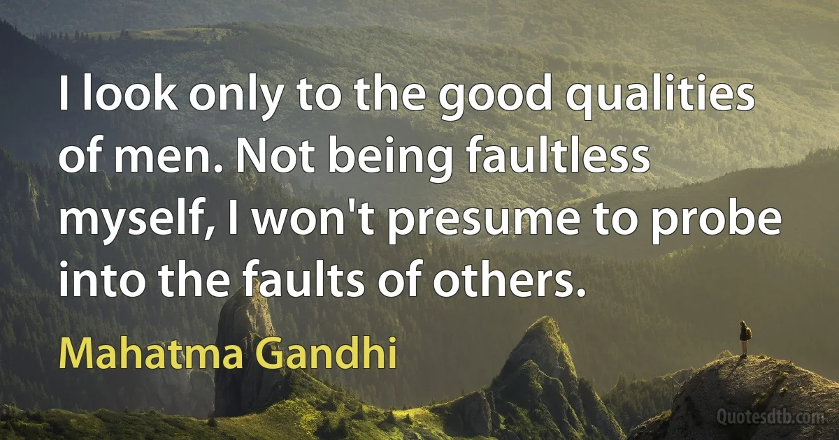 I look only to the good qualities of men. Not being faultless myself, I won't presume to probe into the faults of others. (Mahatma Gandhi)