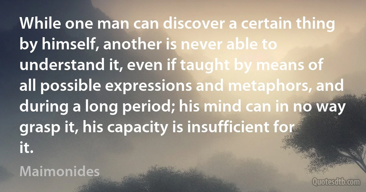 While one man can discover a certain thing by himself, another is never able to understand it, even if taught by means of all possible expressions and metaphors, and during a long period; his mind can in no way grasp it, his capacity is insufficient for it. (Maimonides)