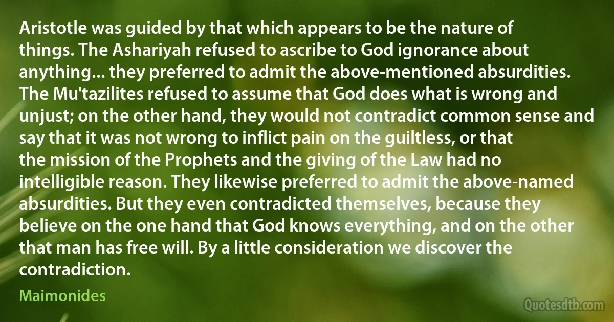 Aristotle was guided by that which appears to be the nature of things. The Ashariyah refused to ascribe to God ignorance about anything... they preferred to admit the above-mentioned absurdities. The Mu'tazilites refused to assume that God does what is wrong and unjust; on the other hand, they would not contradict common sense and say that it was not wrong to inflict pain on the guiltless, or that the mission of the Prophets and the giving of the Law had no intelligible reason. They likewise preferred to admit the above-named absurdities. But they even contradicted themselves, because they believe on the one hand that God knows everything, and on the other that man has free will. By a little consideration we discover the contradiction. (Maimonides)