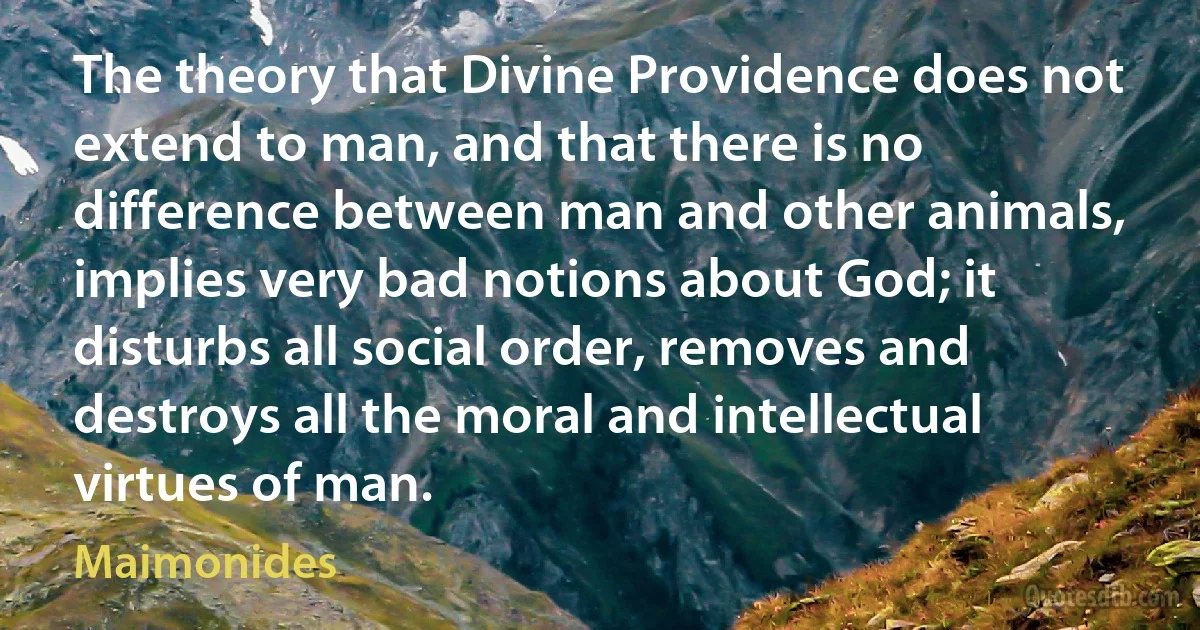 The theory that Divine Providence does not extend to man, and that there is no difference between man and other animals, implies very bad notions about God; it disturbs all social order, removes and destroys all the moral and intellectual virtues of man. (Maimonides)