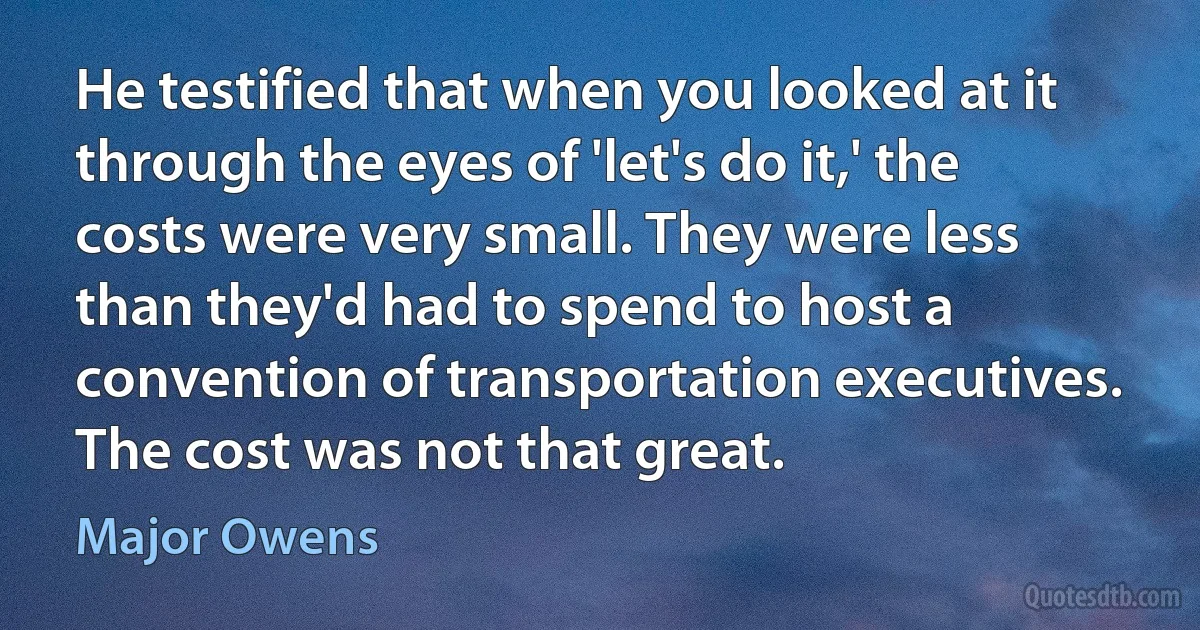 He testified that when you looked at it through the eyes of 'let's do it,' the costs were very small. They were less than they'd had to spend to host a convention of transportation executives. The cost was not that great. (Major Owens)