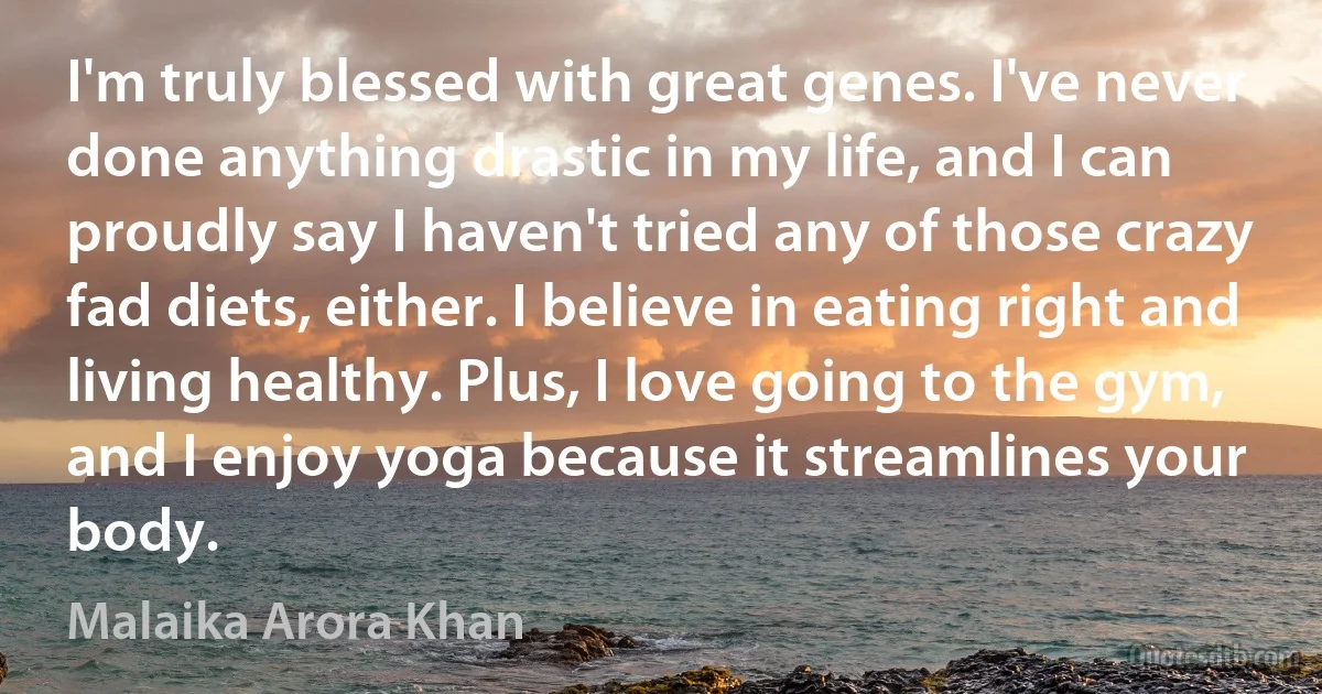 I'm truly blessed with great genes. I've never done anything drastic in my life, and I can proudly say I haven't tried any of those crazy fad diets, either. I believe in eating right and living healthy. Plus, I love going to the gym, and I enjoy yoga because it streamlines your body. (Malaika Arora Khan)