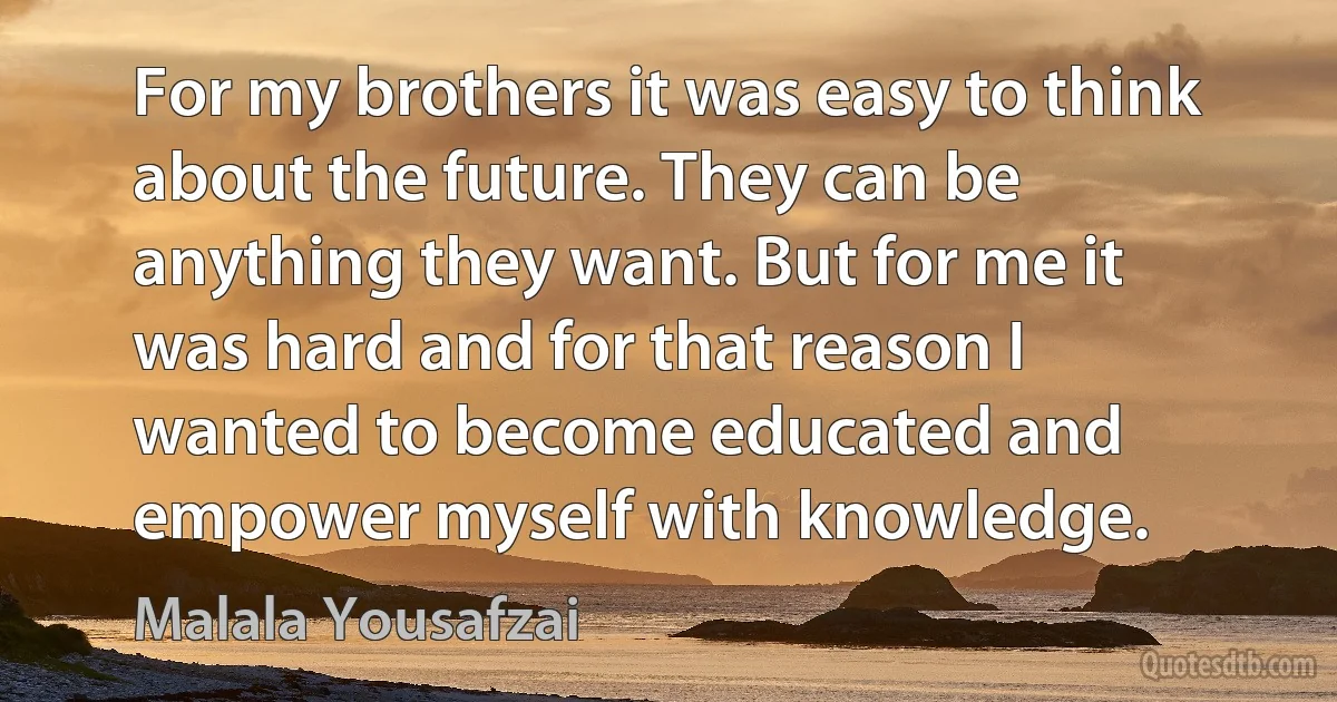 For my brothers it was easy to think about the future. They can be anything they want. But for me it was hard and for that reason I wanted to become educated and empower myself with knowledge. (Malala Yousafzai)