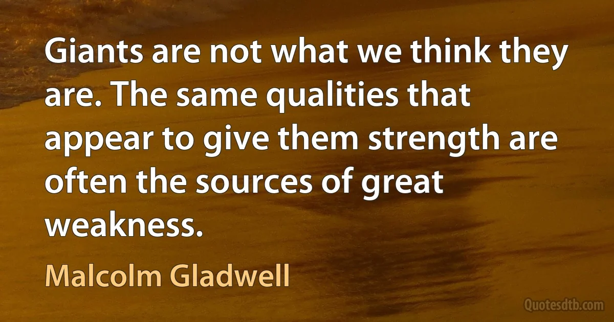 Giants are not what we think they are. The same qualities that appear to give them strength are often the sources of great weakness. (Malcolm Gladwell)