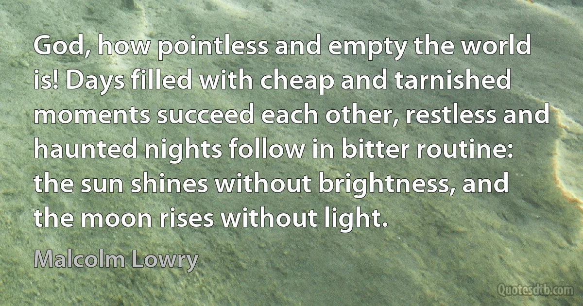 God, how pointless and empty the world is! Days filled with cheap and tarnished moments succeed each other, restless and haunted nights follow in bitter routine: the sun shines without brightness, and the moon rises without light. (Malcolm Lowry)