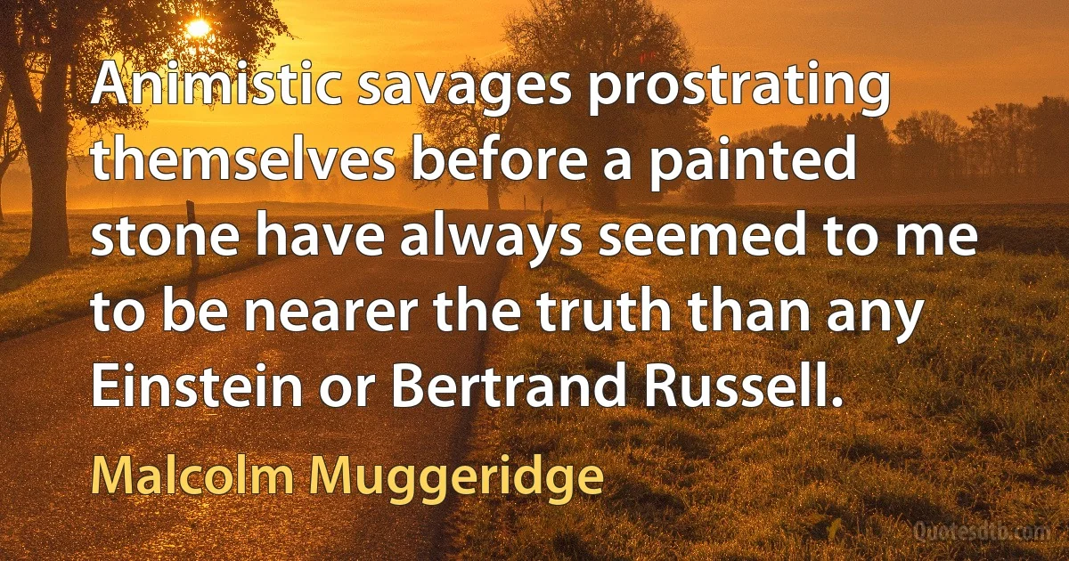 Animistic savages prostrating themselves before a painted stone have always seemed to me to be nearer the truth than any Einstein or Bertrand Russell. (Malcolm Muggeridge)