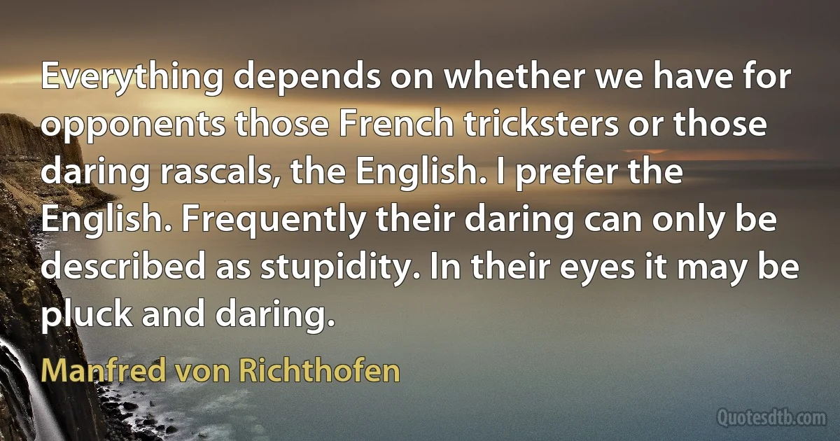 Everything depends on whether we have for opponents those French tricksters or those daring rascals, the English. I prefer the English. Frequently their daring can only be described as stupidity. In their eyes it may be pluck and daring. (Manfred von Richthofen)