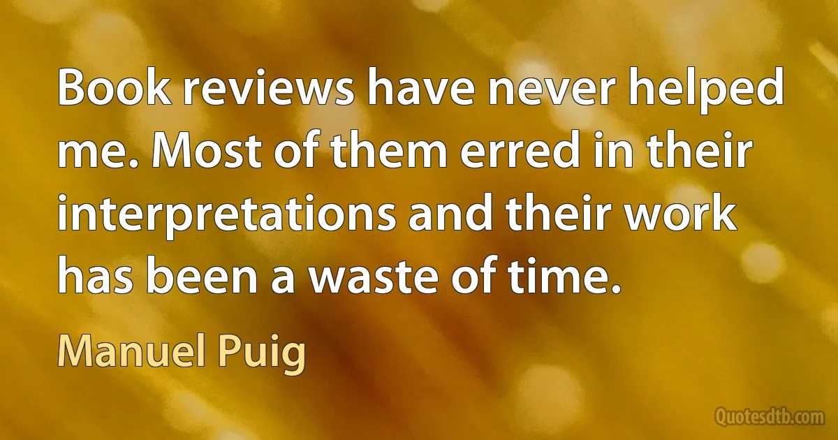 Book reviews have never helped me. Most of them erred in their interpretations and their work has been a waste of time. (Manuel Puig)