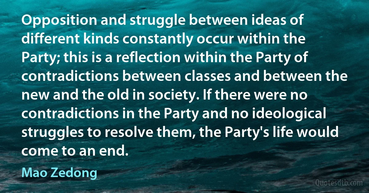 Opposition and struggle between ideas of different kinds constantly occur within the Party; this is a reflection within the Party of contradictions between classes and between the new and the old in society. If there were no contradictions in the Party and no ideological struggles to resolve them, the Party's life would come to an end. (Mao Zedong)