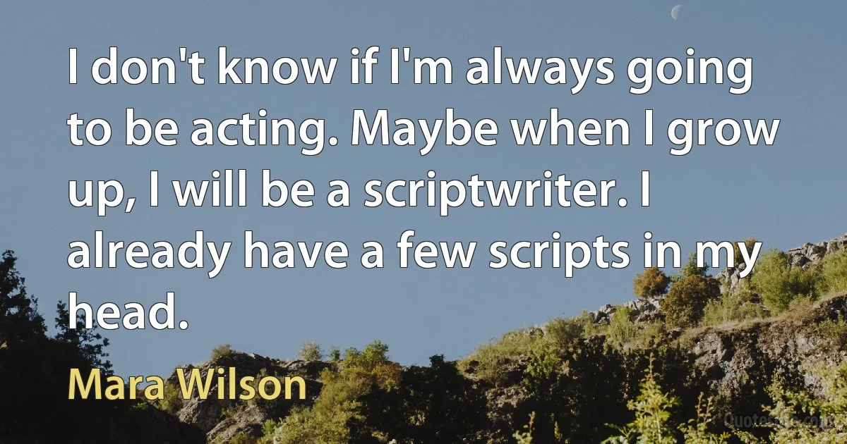 I don't know if I'm always going to be acting. Maybe when I grow up, I will be a scriptwriter. I already have a few scripts in my head. (Mara Wilson)