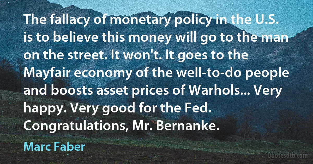 The fallacy of monetary policy in the U.S. is to believe this money will go to the man on the street. It won't. It goes to the Mayfair economy of the well-to-do people and boosts asset prices of Warhols... Very happy. Very good for the Fed. Congratulations, Mr. Bernanke. (Marc Faber)