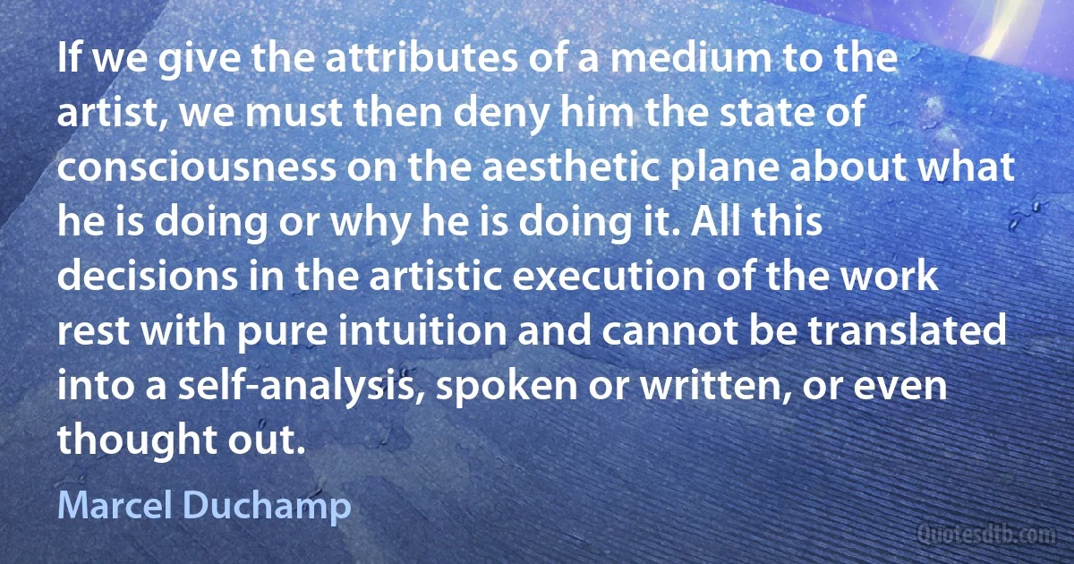 If we give the attributes of a medium to the artist, we must then deny him the state of consciousness on the aesthetic plane about what he is doing or why he is doing it. All this decisions in the artistic execution of the work rest with pure intuition and cannot be translated into a self-analysis, spoken or written, or even thought out. (Marcel Duchamp)