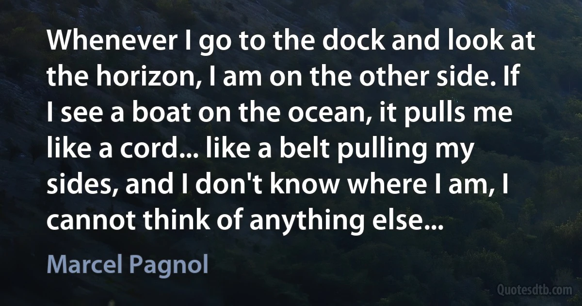 Whenever I go to the dock and look at the horizon, I am on the other side. If I see a boat on the ocean, it pulls me like a cord... like a belt pulling my sides, and I don't know where I am, I cannot think of anything else... (Marcel Pagnol)