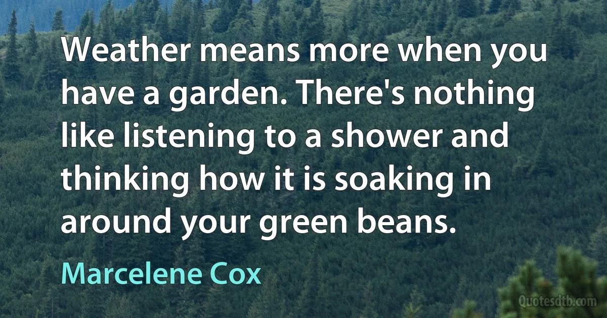 Weather means more when you have a garden. There's nothing like listening to a shower and thinking how it is soaking in around your green beans. (Marcelene Cox)