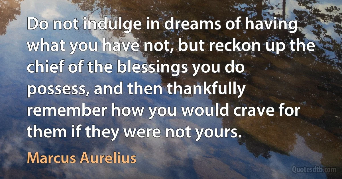 Do not indulge in dreams of having what you have not, but reckon up the chief of the blessings you do possess, and then thankfully remember how you would crave for them if they were not yours. (Marcus Aurelius)