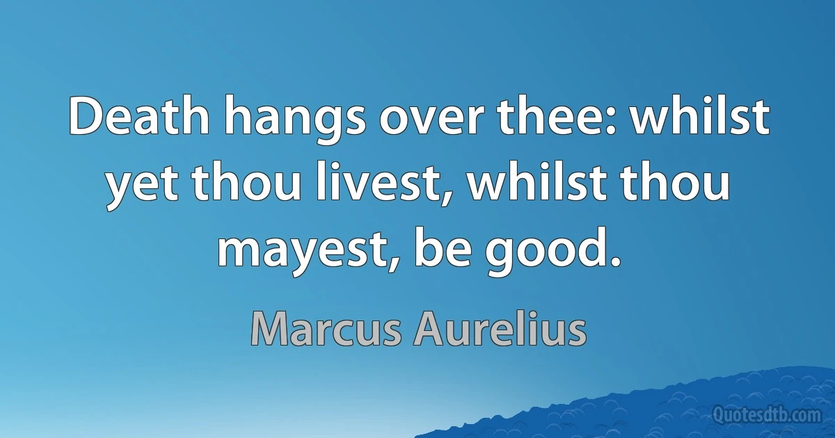 Death hangs over thee: whilst yet thou livest, whilst thou mayest, be good. (Marcus Aurelius)