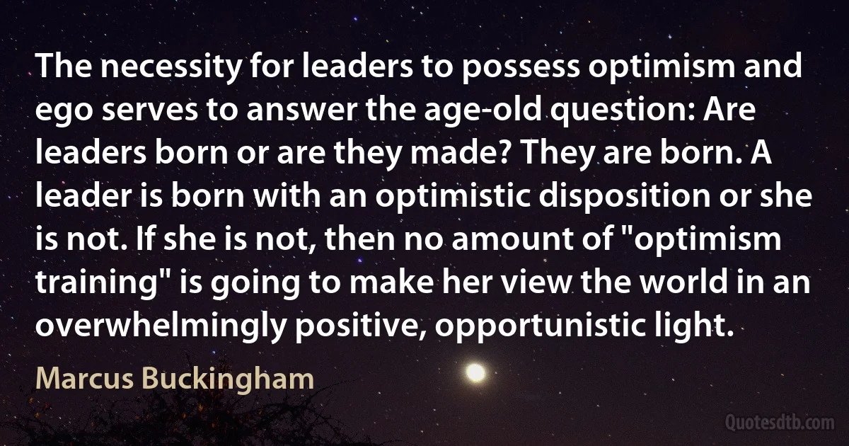 The necessity for leaders to possess optimism and ego serves to answer the age-old question: Are leaders born or are they made? They are born. A leader is born with an optimistic disposition or she is not. If she is not, then no amount of "optimism training" is going to make her view the world in an overwhelmingly positive, opportunistic light. (Marcus Buckingham)