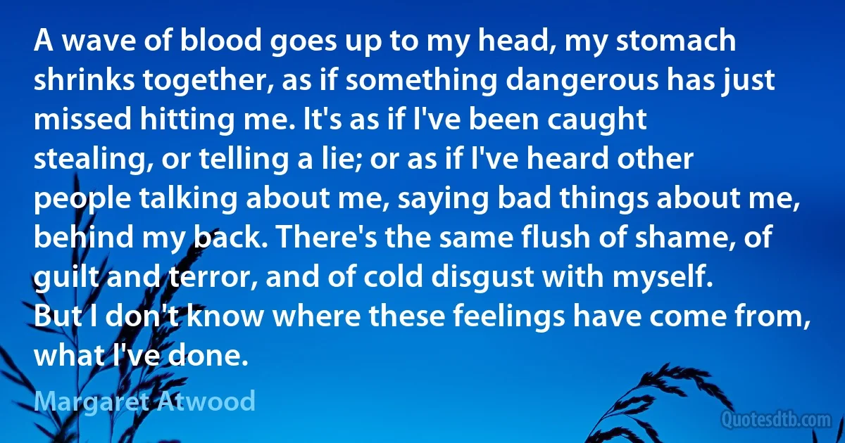 A wave of blood goes up to my head, my stomach shrinks together, as if something dangerous has just missed hitting me. It's as if I've been caught stealing, or telling a lie; or as if I've heard other people talking about me, saying bad things about me, behind my back. There's the same flush of shame, of guilt and terror, and of cold disgust with myself. But I don't know where these feelings have come from, what I've done. (Margaret Atwood)