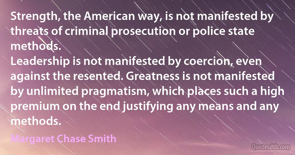 Strength, the American way, is not manifested by threats of criminal prosecution or police state methods.
Leadership is not manifested by coercion, even against the resented. Greatness is not manifested by unlimited pragmatism, which places such a high premium on the end justifying any means and any methods. (Margaret Chase Smith)