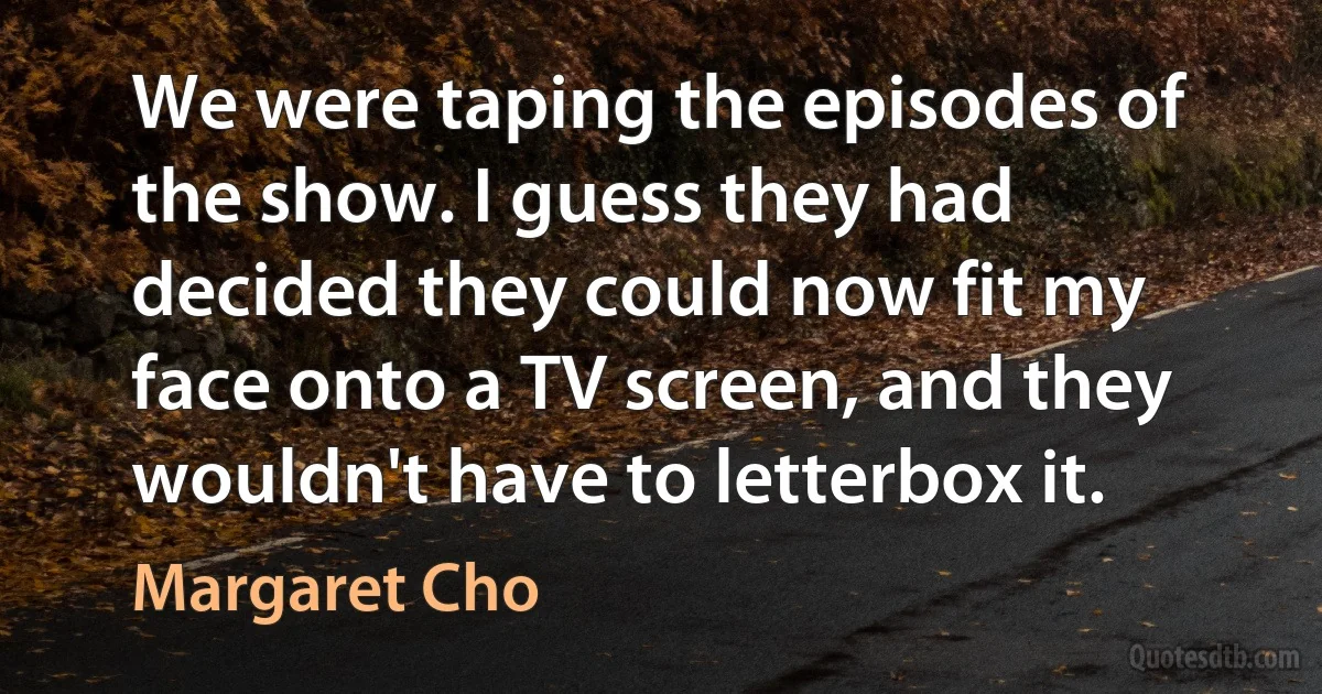 We were taping the episodes of the show. I guess they had decided they could now fit my face onto a TV screen, and they wouldn't have to letterbox it. (Margaret Cho)