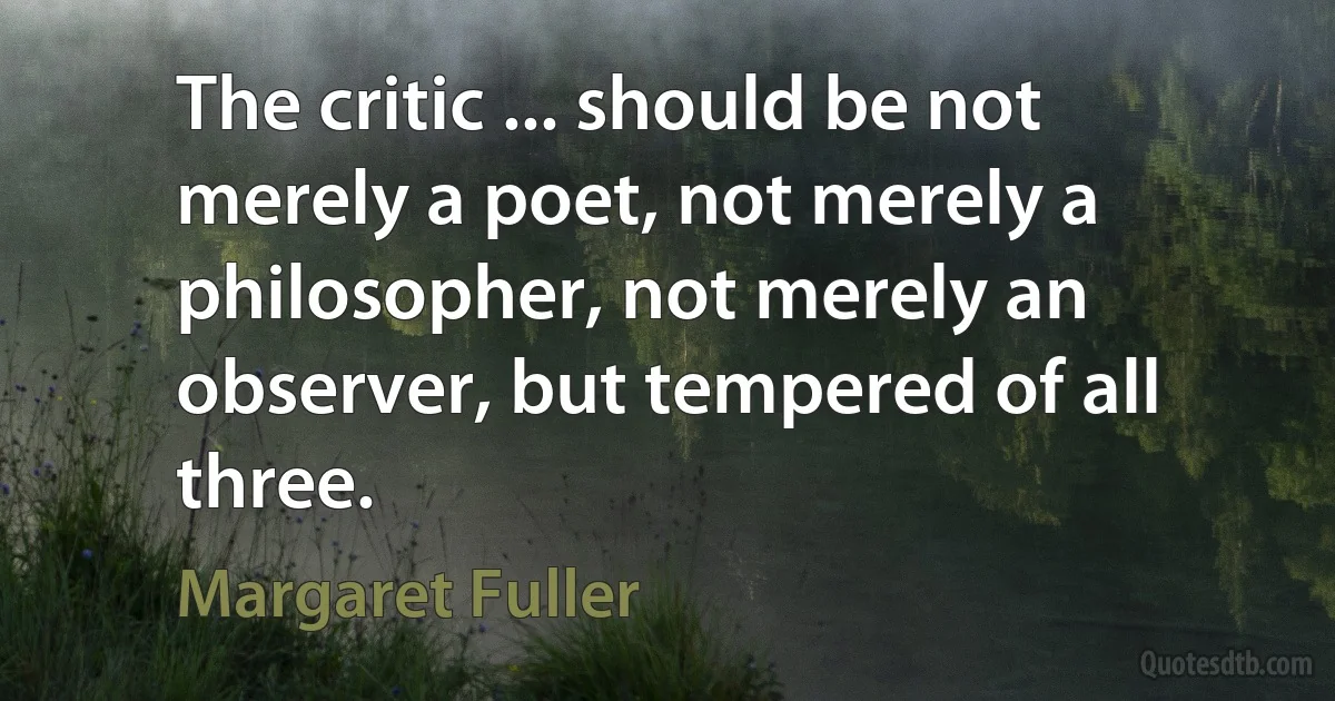 The critic ... should be not merely a poet, not merely a philosopher, not merely an observer, but tempered of all three. (Margaret Fuller)