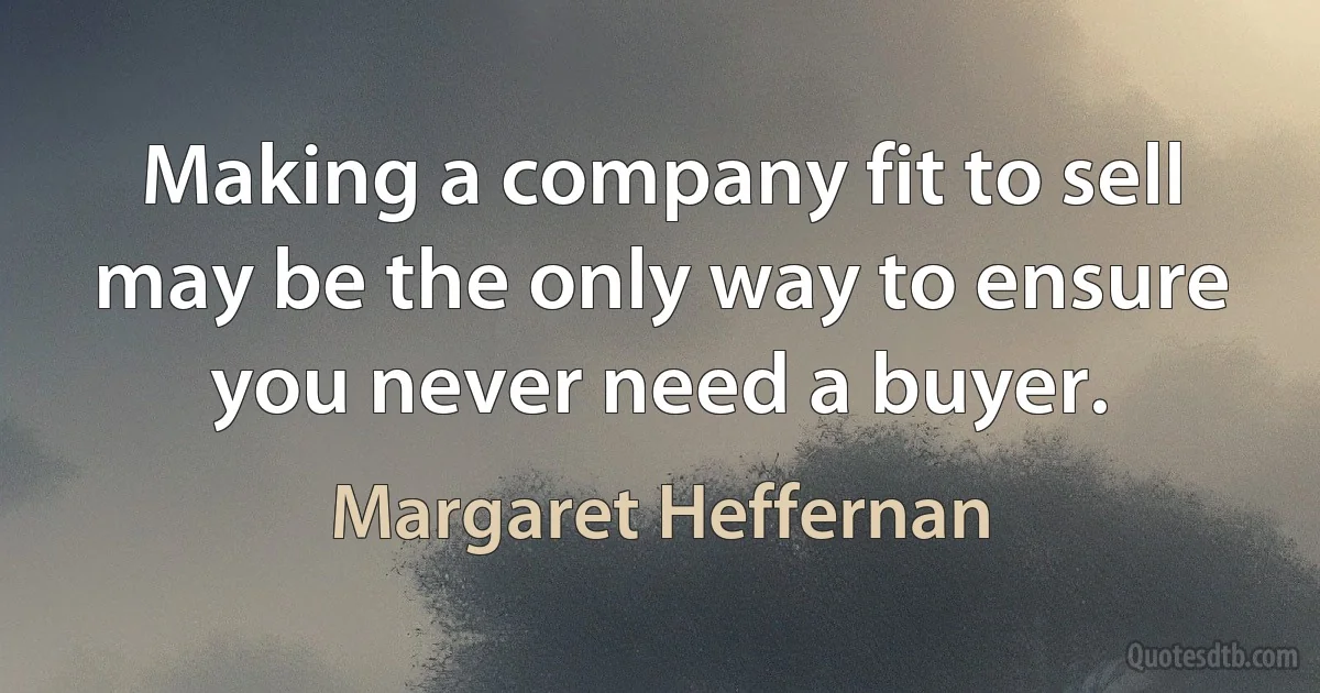 Making a company fit to sell may be the only way to ensure you never need a buyer. (Margaret Heffernan)