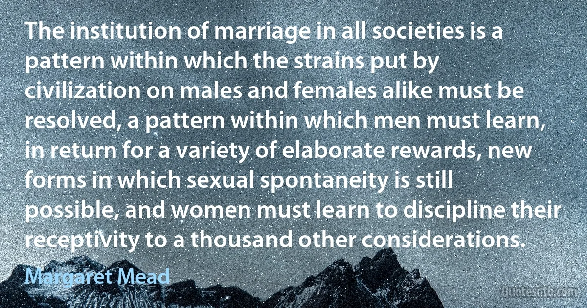 The institution of marriage in all societies is a pattern within which the strains put by civilization on males and females alike must be resolved, a pattern within which men must learn, in return for a variety of elaborate rewards, new forms in which sexual spontaneity is still possible, and women must learn to discipline their receptivity to a thousand other considerations. (Margaret Mead)