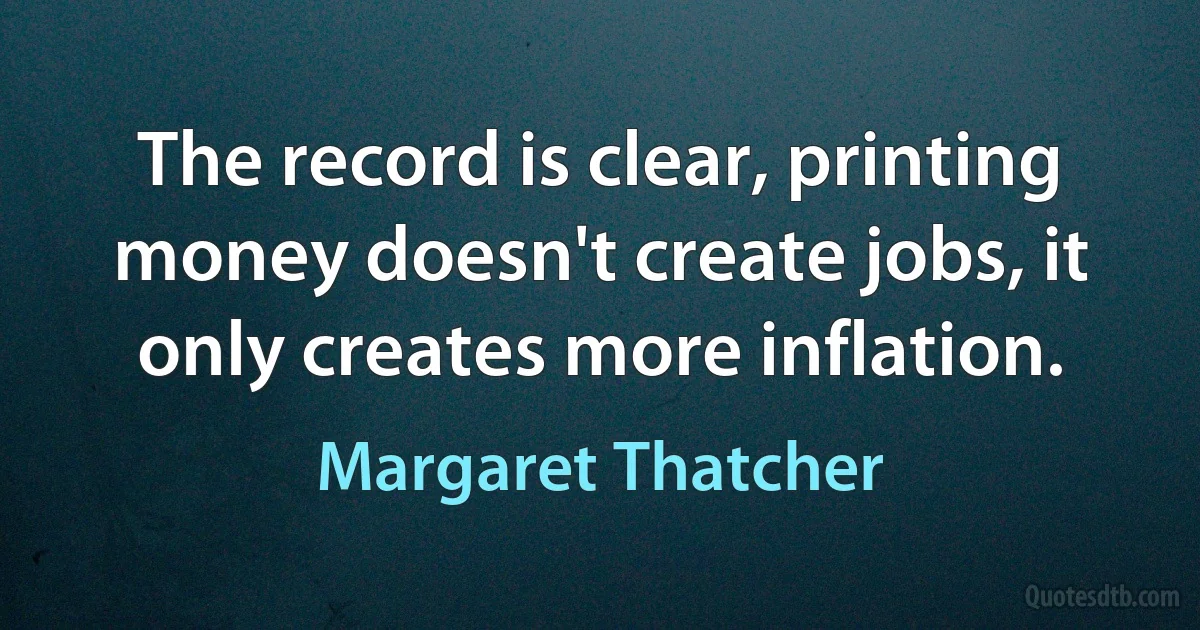 The record is clear, printing money doesn't create jobs, it only creates more inflation. (Margaret Thatcher)