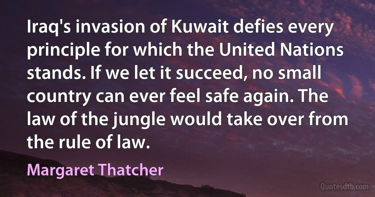 Iraq's invasion of Kuwait defies every principle for which the United Nations stands. If we let it succeed, no small country can ever feel safe again. The law of the jungle would take over from the rule of law. (Margaret Thatcher)