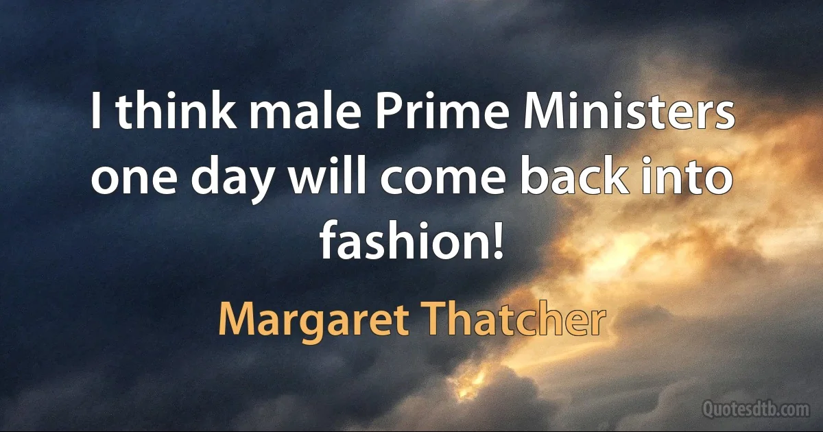 I think male Prime Ministers one day will come back into fashion! (Margaret Thatcher)