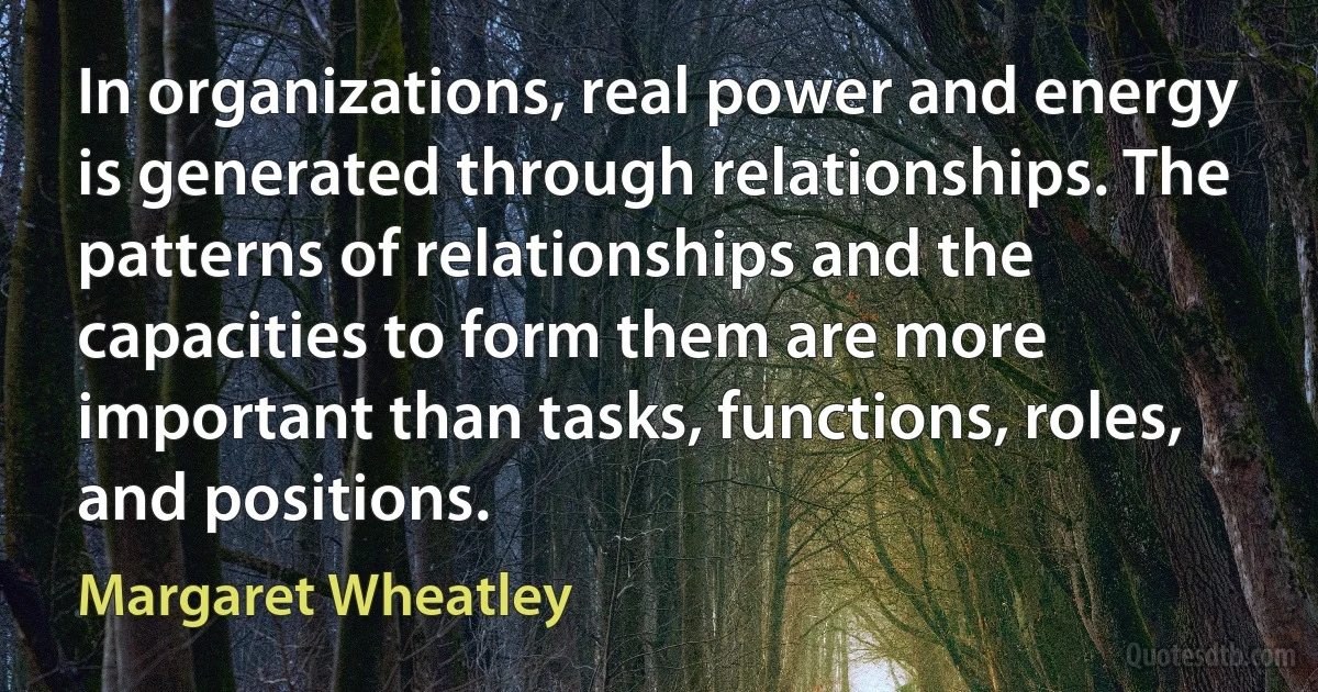 In organizations, real power and energy is generated through relationships. The patterns of relationships and the capacities to form them are more important than tasks, functions, roles, and positions. (Margaret Wheatley)