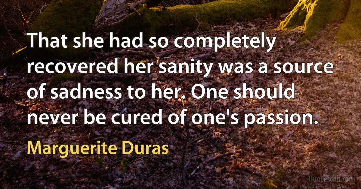 That she had so completely recovered her sanity was a source of sadness to her. One should never be cured of one's passion. (Marguerite Duras)