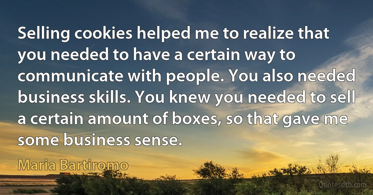 Selling cookies helped me to realize that you needed to have a certain way to communicate with people. You also needed business skills. You knew you needed to sell a certain amount of boxes, so that gave me some business sense. (Maria Bartiromo)