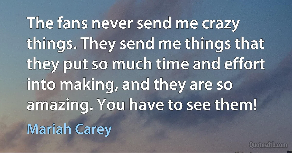 The fans never send me crazy things. They send me things that they put so much time and effort into making, and they are so amazing. You have to see them! (Mariah Carey)