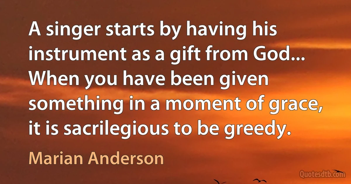 A singer starts by having his instrument as a gift from God... When you have been given something in a moment of grace, it is sacrilegious to be greedy. (Marian Anderson)