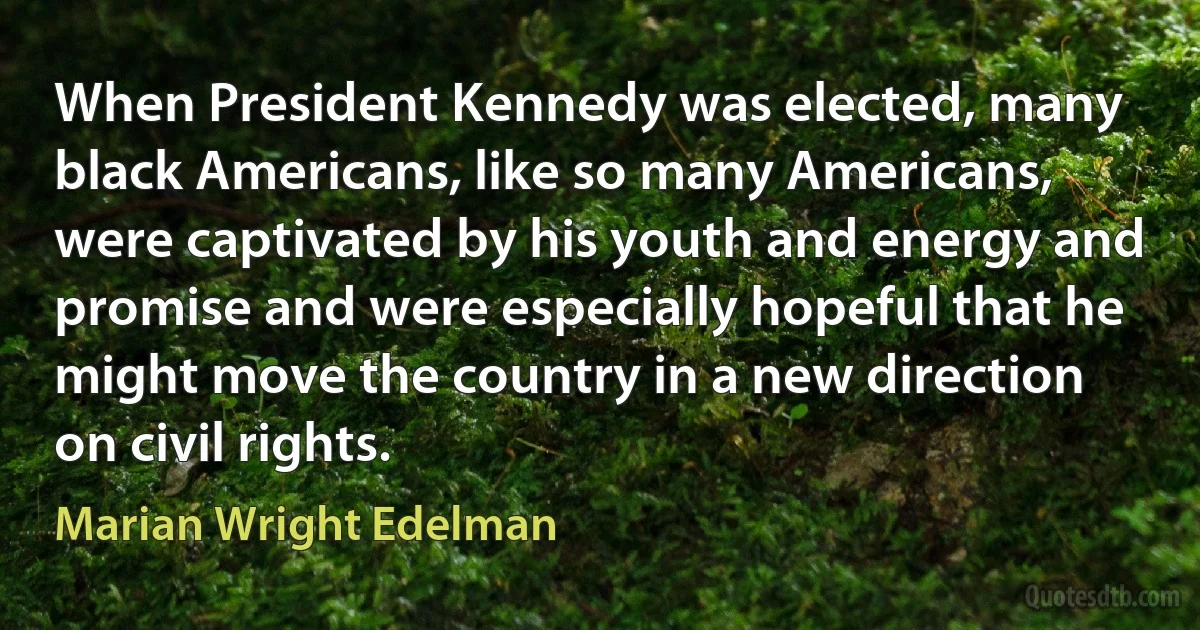 When President Kennedy was elected, many black Americans, like so many Americans, were captivated by his youth and energy and promise and were especially hopeful that he might move the country in a new direction on civil rights. (Marian Wright Edelman)