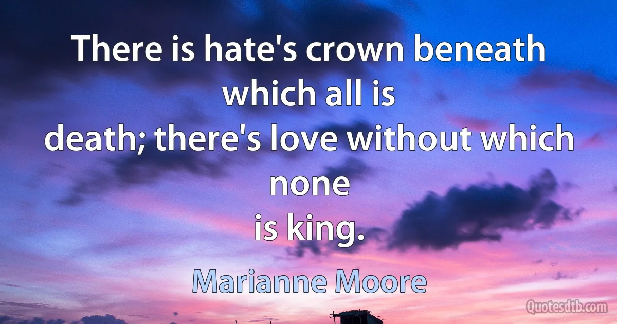 There is hate's crown beneath which all is
death; there's love without which none
is king. (Marianne Moore)