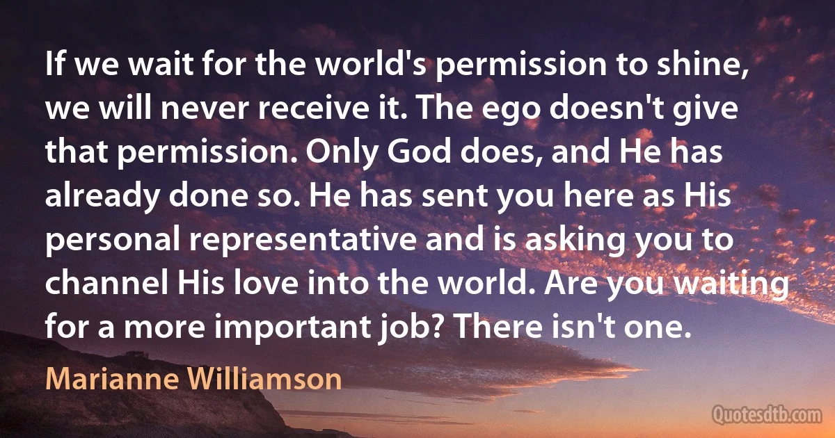 If we wait for the world's permission to shine, we will never receive it. The ego doesn't give that permission. Only God does, and He has already done so. He has sent you here as His personal representative and is asking you to channel His love into the world. Are you waiting for a more important job? There isn't one. (Marianne Williamson)