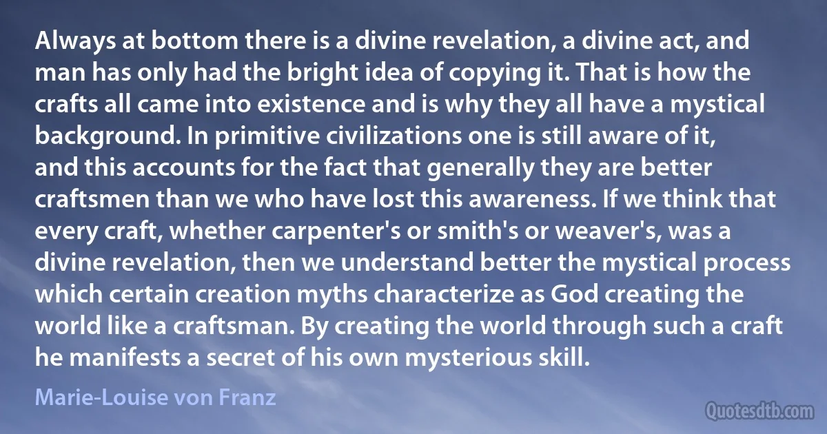 Always at bottom there is a divine revelation, a divine act, and man has only had the bright idea of copying it. That is how the crafts all came into existence and is why they all have a mystical background. In primitive civilizations one is still aware of it, and this accounts for the fact that generally they are better craftsmen than we who have lost this awareness. If we think that every craft, whether carpenter's or smith's or weaver's, was a divine revelation, then we understand better the mystical process which certain creation myths characterize as God creating the world like a craftsman. By creating the world through such a craft he manifests a secret of his own mysterious skill. (Marie-Louise von Franz)