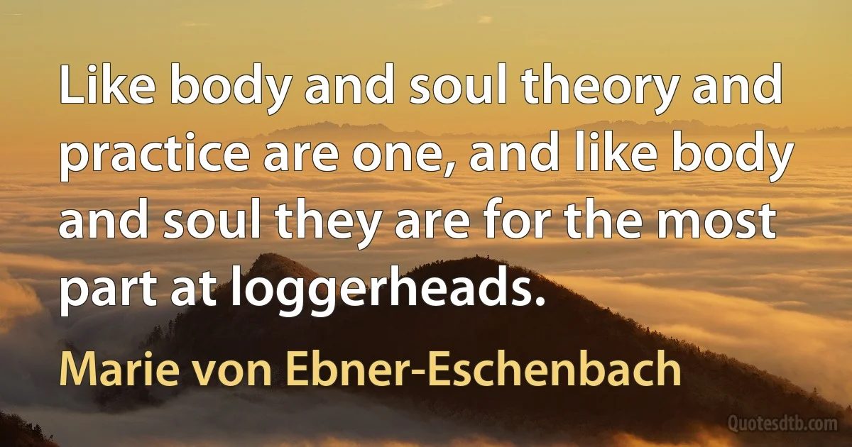 Like body and soul theory and practice are one, and like body and soul they are for the most part at loggerheads. (Marie von Ebner-Eschenbach)