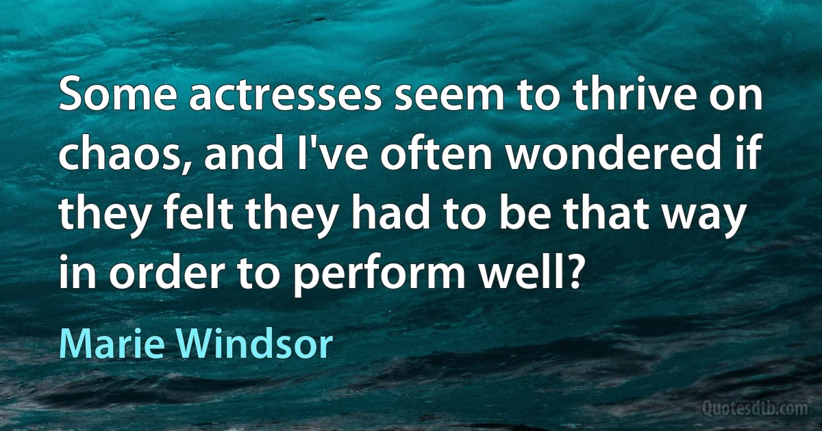 Some actresses seem to thrive on chaos, and I've often wondered if they felt they had to be that way in order to perform well? (Marie Windsor)