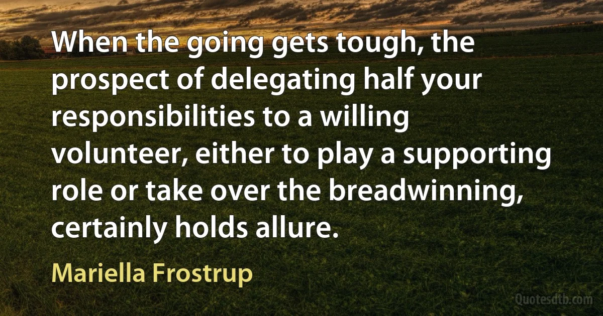 When the going gets tough, the prospect of delegating half your responsibilities to a willing volunteer, either to play a supporting role or take over the breadwinning, certainly holds allure. (Mariella Frostrup)