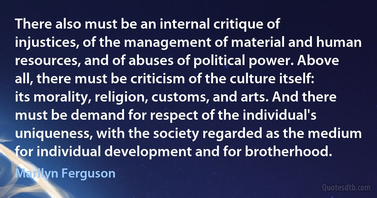 There also must be an internal critique of injustices, of the management of material and human resources, and of abuses of political power. Above all, there must be criticism of the culture itself: its morality, religion, customs, and arts. And there must be demand for respect of the individual's uniqueness, with the society regarded as the medium for individual development and for brotherhood. (Marilyn Ferguson)