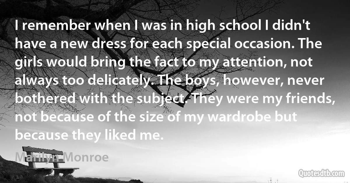 I remember when I was in high school I didn't have a new dress for each special occasion. The girls would bring the fact to my attention, not always too delicately. The boys, however, never bothered with the subject. They were my friends, not because of the size of my wardrobe but because they liked me. (Marilyn Monroe)