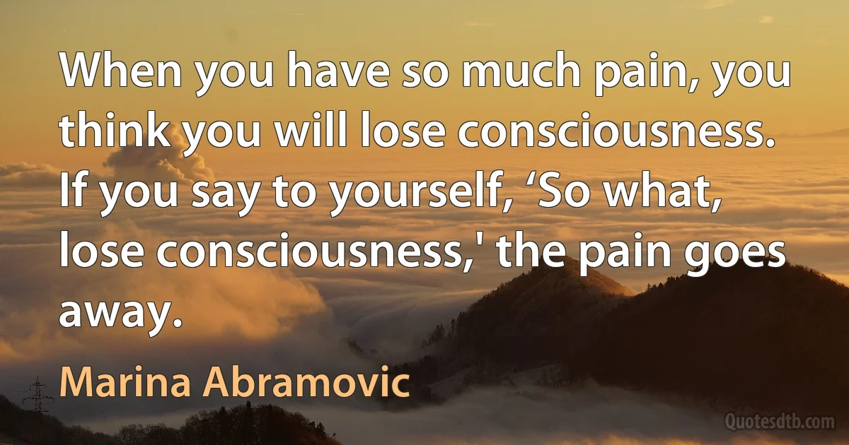 When you have so much pain, you think you will lose consciousness. If you say to yourself, ‘So what, lose consciousness,' the pain goes away. (Marina Abramovic)