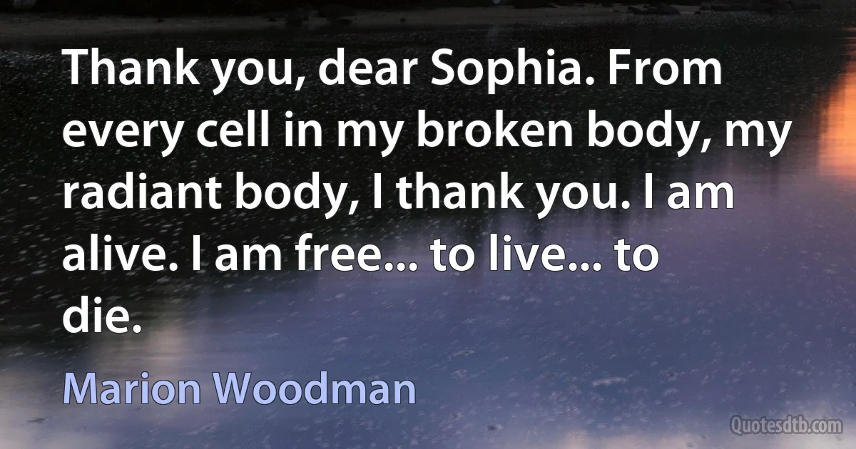 Thank you, dear Sophia. From every cell in my broken body, my radiant body, I thank you. I am alive. I am free... to live... to die. (Marion Woodman)