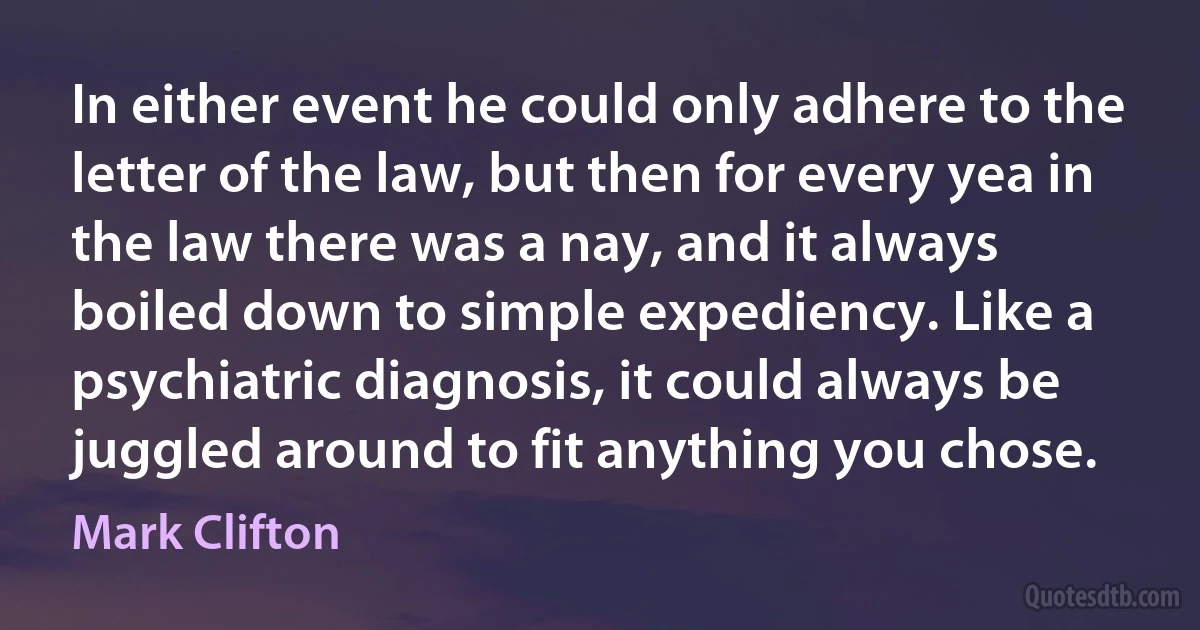 In either event he could only adhere to the letter of the law, but then for every yea in the law there was a nay, and it always boiled down to simple expediency. Like a psychiatric diagnosis, it could always be juggled around to fit anything you chose. (Mark Clifton)