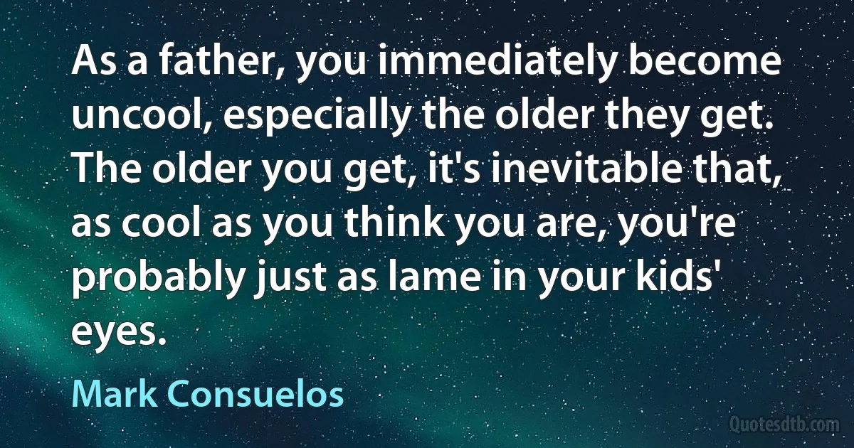 As a father, you immediately become uncool, especially the older they get. The older you get, it's inevitable that, as cool as you think you are, you're probably just as lame in your kids' eyes. (Mark Consuelos)