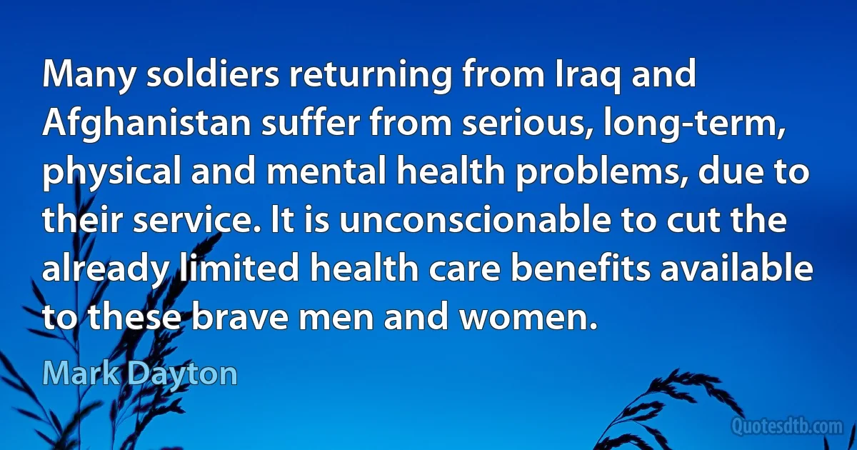 Many soldiers returning from Iraq and Afghanistan suffer from serious, long-term, physical and mental health problems, due to their service. It is unconscionable to cut the already limited health care benefits available to these brave men and women. (Mark Dayton)